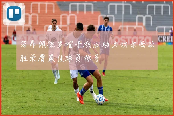 若昂佩德罗帽子戏法助力切尔西获胜荣膺最佳球员称号