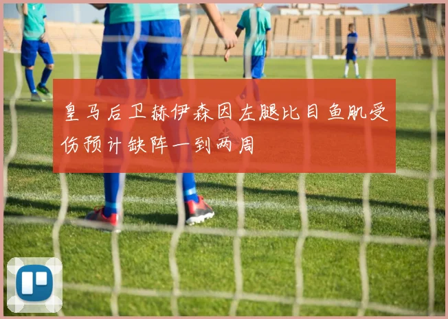皇马后卫赫伊森因左腿比目鱼肌受伤预计缺阵一到两周