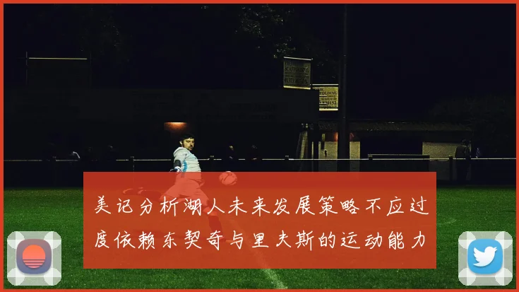 美记分析湖人未来发展策略不应过度依赖东契奇与里夫斯的运动能力不足