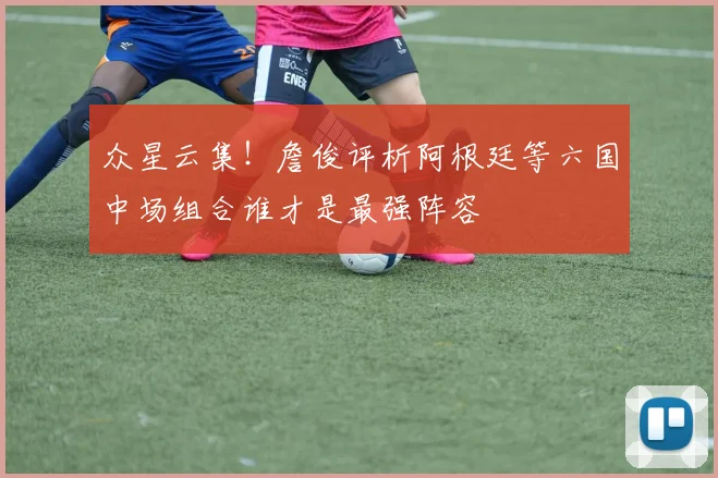 众星云集！詹俊评析阿根廷等六国中场组合谁才是最强阵容