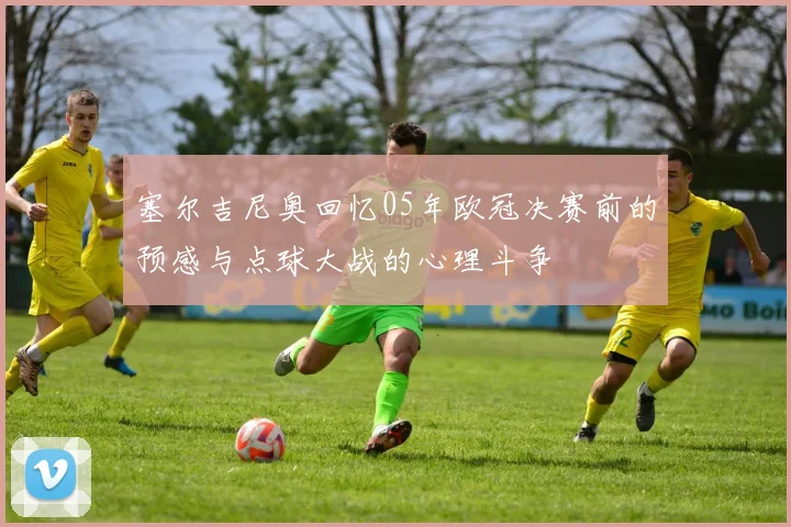 塞尔吉尼奥回忆05年欧冠决赛前的预感与点球大战的心理斗争