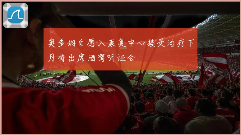 奥多姆自愿入康复中心接受治疗下月将出席酒驾听证会