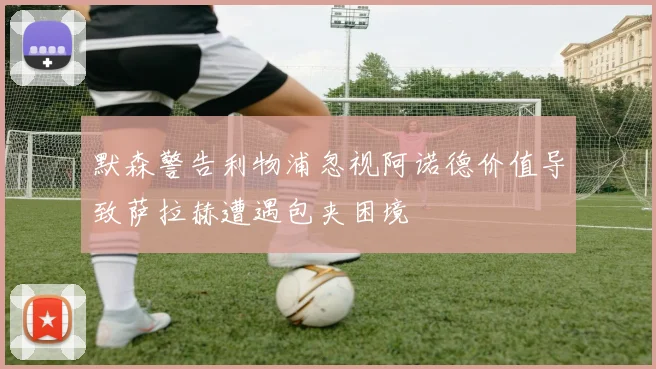 默森警告利物浦忽视阿诺德价值导致萨拉赫遭遇包夹困境