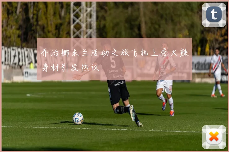 乔治娜米兰活动之旅飞机上秀火辣身材引发热议