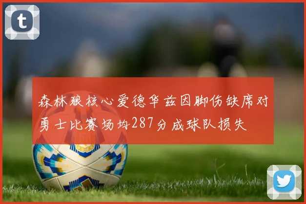 森林狼核心爱德华兹因脚伤缺席对勇士比赛场均287分成球队损失