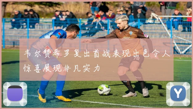 韦尔赞希罗复出首战表现出色令人惊喜展现非凡实力