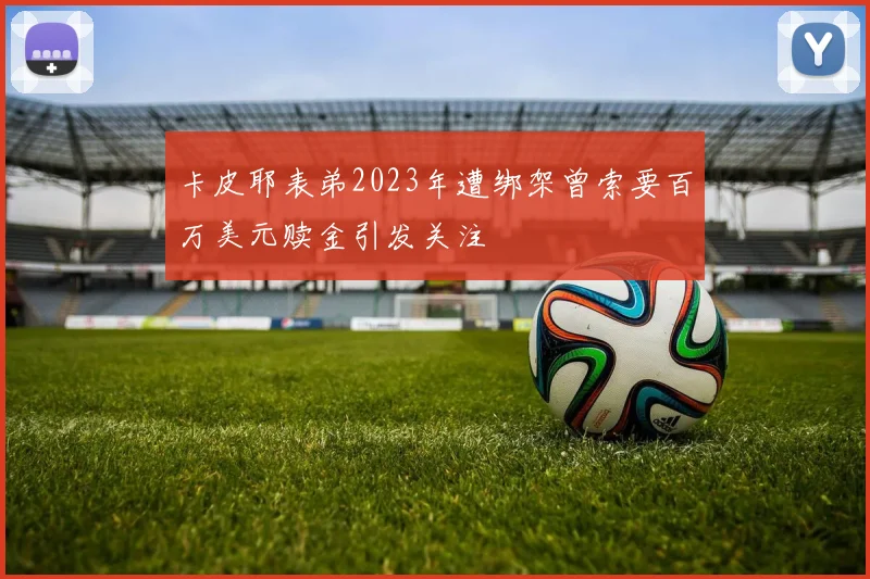 卡皮耶表弟2023年遭绑架曾索要百万美元赎金引发关注