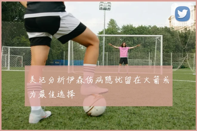 美记分析伊森伤病隐忧留在火箭或为最佳选择