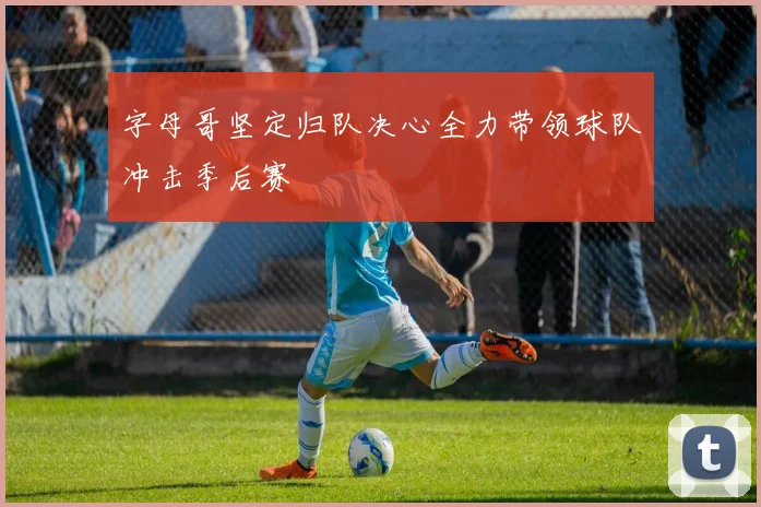 字母哥坚定归队决心全力带领球队冲击季后赛