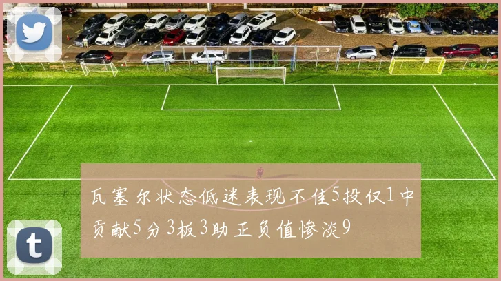 瓦塞尔状态低迷表现不佳5投仅1中贡献5分3板3助正负值惨淡9