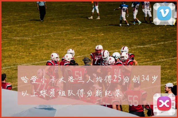 哈登小卡大洛三人均得25分创34岁以上球员组队得分新纪录
