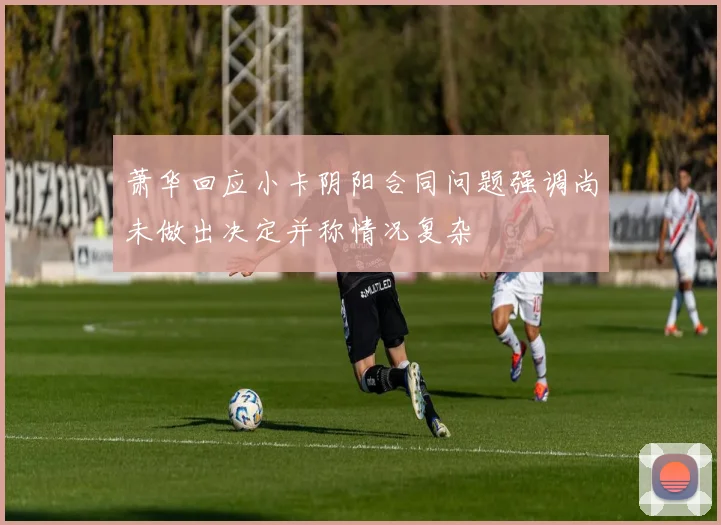萧华回应小卡阴阳合同问题强调尚未做出决定并称情况复杂