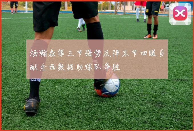 杨瀚森第三节强势反弹末节回暖贡献全面数据助球队争胜