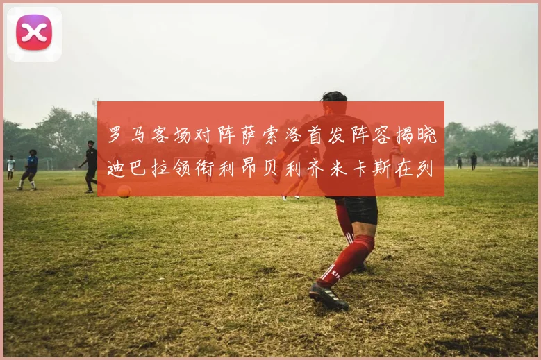 罗马客场对阵萨索洛首发阵容揭晓迪巴拉领衔利昂贝利齐米卡斯在列