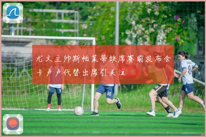尤文主帅斯帕莱蒂缺席赛前发布会卡卢卢代替出席引关注