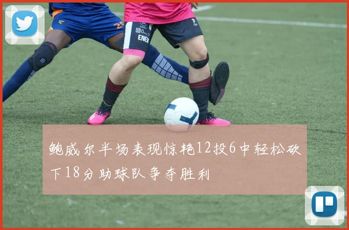 鲍威尔半场表现惊艳12投6中轻松砍下18分助球队争夺胜利