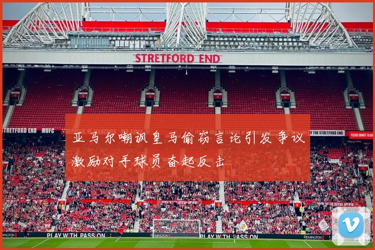 亚马尔嘲讽皇马偷窃言论引发争议激励对手球员奋起反击