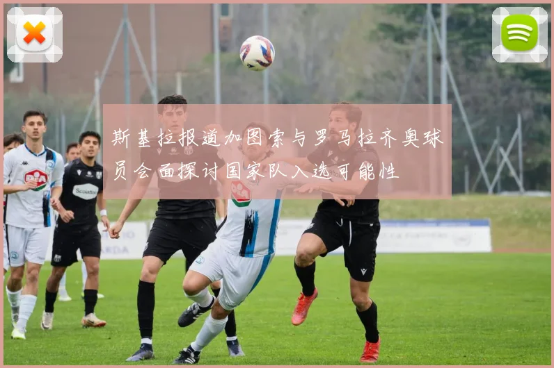 斯基拉报道加图索与罗马拉齐奥球员会面探讨国家队入选可能性