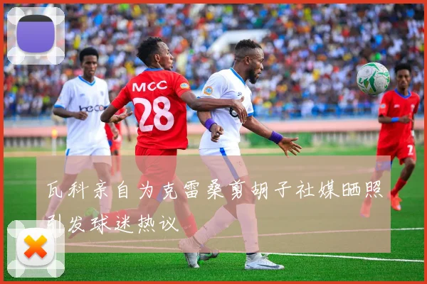 瓦科亲自为克雷桑剪胡子社媒晒照引发球迷热议