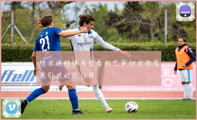 特尔施特根或将告别巴萨切尔西有意引进这位门将