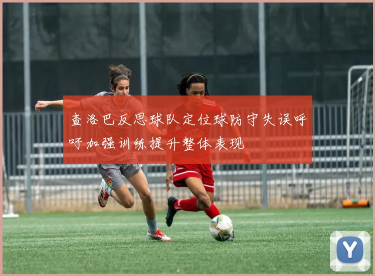 查洛巴反思球队定位球防守失误呼吁加强训练提升整体表现