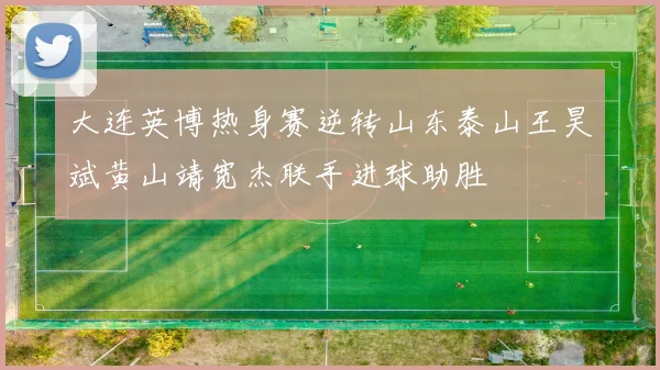 大连英博热身赛逆转山东泰山王昊斌黄山靖宽杰联手进球助胜
