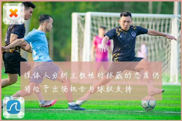 媒体人分析主教练对林葳的态度仍将给予出场机会与球权支持