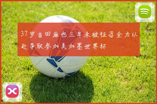 37岁吉田麻也三年未被征召全力以赴争取参加美加墨世界杯