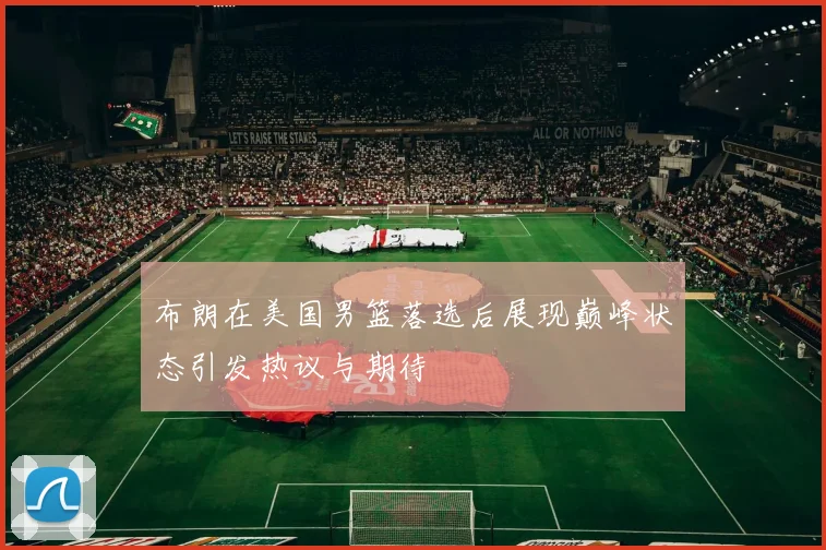 布朗在美国男篮落选后展现巅峰状态引发热议与期待
