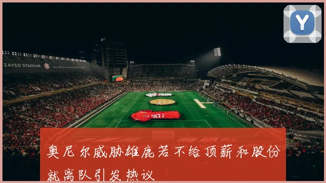 奥尼尔威胁雄鹿若不给顶薪和股份就离队引发热议