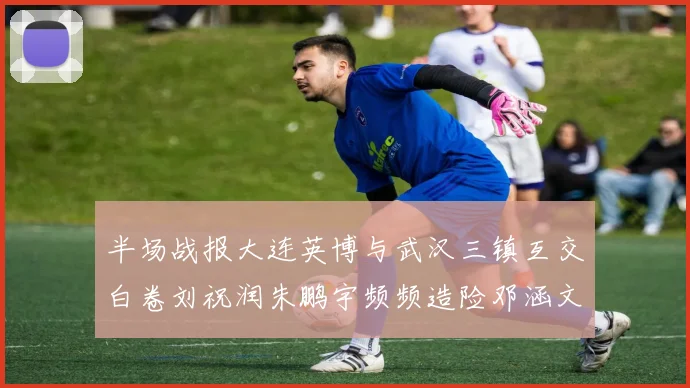 半场战报大连英博与武汉三镇互交白卷刘祝润朱鹏宇频频造险邓涵文因伤退场