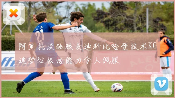 阿里扎谈独狼麦迪科比哈登技术KG追梦垃圾话能力令人佩服