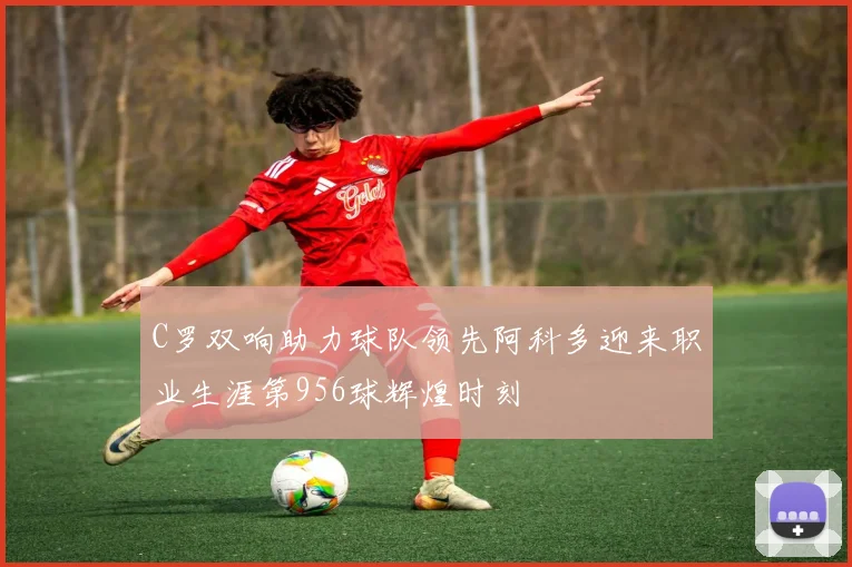 C罗双响助力球队领先阿科多迎来职业生涯第956球辉煌时刻