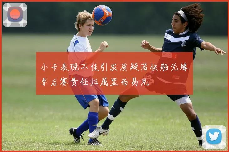 小卡表现不佳引发质疑若快船无缘季后赛责任归属显而易见