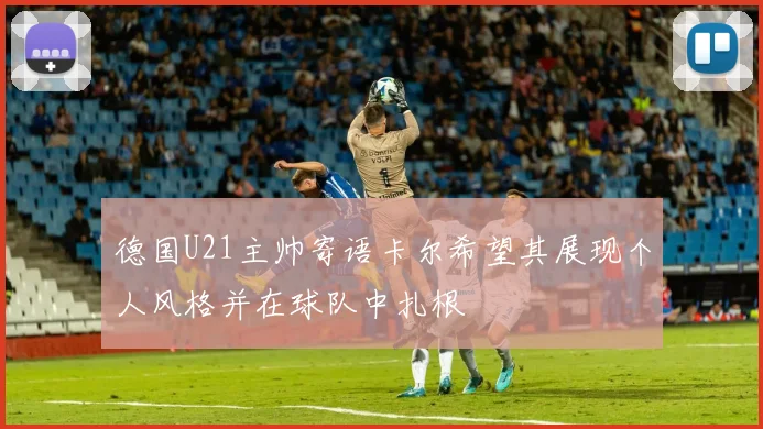 德国U21主帅寄语卡尔希望其展现个人风格并在球队中扎根